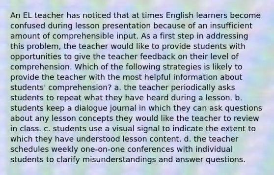 An EL teacher has noticed that at times English learners become confused during lesson presentation because of an insufficient amount of comprehensible input. As a first step in addressing this problem, the teacher would like to provide students with opportunities to give the teacher feedback on their level of comprehension. Which of the following strategies is likely to provide the teacher with the most helpful information about students' comprehension? a. the teacher periodically asks students to repeat what they have heard during a lesson. b. students keep a dialogue journal in which they can ask questions about any lesson concepts they would like the teacher to review in class. c. students use a visual signal to indicate the extent to which they have understood lesson content. d. the teacher schedules weekly one-on-one conferences with individual students to clarify misunderstandings and answer questions.