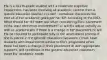 Ela is a fourth-grade student with a moderate cognitive impairment, has been receiving all academic content from a special education teacher in a self - contained classroom has met all of her academic goals per her IEP. According to the IDEA. What should her IEP team ask when considering Ela's placement in the least restrictive environment? a) will Ela adjust socially as well as academically if there is a change in her placement b) will Ela be required to participate fully in the assessment process if she is placed in the general education classroom c) how have students with impairments similar to Ela's progressed when there has been a change in their placement d) with appropriate supports, will conditions in the general education classroom meet Ela' academic needs