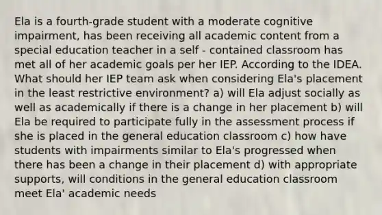 Ela is a fourth-grade student with a moderate cognitive impairment, has been receiving all academic content from a special education teacher in a self - contained classroom has met all of her academic goals per her IEP. According to the IDEA. What should her IEP team ask when considering Ela's placement in the least restrictive environment? a) will Ela adjust socially as well as academically if there is a change in her placement b) will Ela be required to participate fully in the assessment process if she is placed in the general education classroom c) how have students with impairments similar to Ela's progressed when there has been a change in their placement d) with appropriate supports, will conditions in the general education classroom meet Ela' academic needs