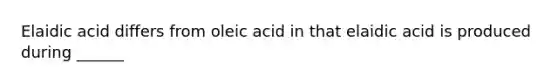 Elaidic acid differs from oleic acid in that elaidic acid is produced during ______