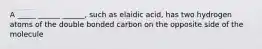 A _____ ______ ______, such as elaidic acid, has two hydrogen atoms of the double bonded carbon on the opposite side of the molecule