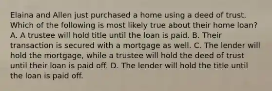 Elaina and Allen just purchased a home using a deed of trust. Which of the following is most likely true about their home loan? A. A trustee will hold title until the loan is paid. B. Their transaction is secured with a mortgage as well. C. The lender will hold the mortgage, while a trustee will hold the deed of trust until their loan is paid off. D. The lender will hold the title until the loan is paid off.