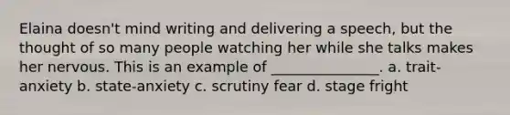 Elaina doesn't mind writing and delivering a speech, but the thought of so many people watching her while she talks makes her nervous. This is an example of _______________. a. trait-anxiety b. state-anxiety c. scrutiny fear d. stage fright