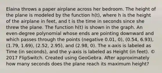 Elaina throws a paper airplane across her bedroom. The height of the plane is modeled by the function h(t), where h is the height of the airplane in feet, and t is the time in seconds since she threw the plane. The function h(t) is shown in the graph. An even-degree polynomial whose ends are pointing downward and which passes through the points (negative 0.01, 0), (0.54, 6.93), (1.79, 1.69), (2.52, 2.95), and (2.98, 0). The x-axis is labeled as Time (in seconds), and the y-axis is labeled as Height (in feet). © 2017 FlipSwitch. Created using GeoGebra. After approximately how many seconds does the plane reach its maximum height?