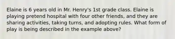 Elaine is 6 years old in Mr. Henry's 1st grade class. Elaine is playing pretend hospital with four other friends, and they are sharing activities, taking turns, and adopting rules. What form of play is being described in the example above?