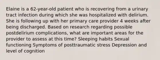 Elaine is a 62-year-old patient who is recovering from a urinary tract infection during which she was hospitalized with delirium. She is following up with her primary care provider 4 weeks after being discharged. Based on research regarding possible postdelirium complications, what are important areas for the provider to assess at this time? Sleeping habits Sexual functioning Symptoms of posttraumatic stress Depression and level of cognition