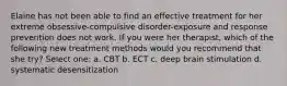 Elaine has not been able to find an effective treatment for her extreme obsessive-compulsive disorder-exposure and response prevention does not work. If you were her therapist, which of the following new treatment methods would you recommend that she try? Select one: a. CBT b. ECT c. deep brain stimulation d. systematic desensitization