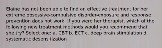 Elaine has not been able to find an effective treatment for her extreme obsessive-compulsive disorder-exposure and response prevention does not work. If you were her therapist, which of the following new treatment methods would you recommend that she try? Select one: a. CBT b. ECT c. deep brain stimulation d. systematic desensitization