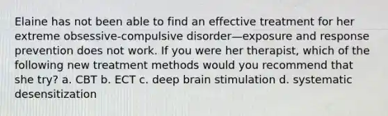 Elaine has not been able to find an effective treatment for her extreme obsessive-compulsive disorder—exposure and response prevention does not work. If you were her therapist, which of the following new treatment methods would you recommend that she try? a. CBT b. ECT c. deep brain stimulation d. systematic desensitization