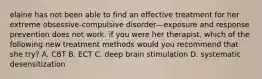 elaine has not been able to find an effective treatment for her extreme obsessive-compulsive disorder—exposure and response prevention does not work. if you were her therapist, which of the following new treatment methods would you recommend that she try? A. CBT B. ECT C. deep brain stimulation D. systematic desensitization