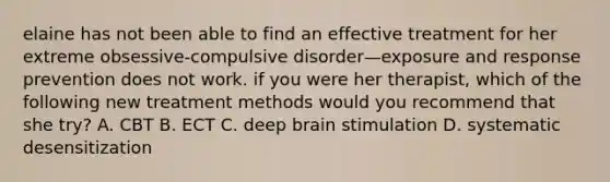 elaine has not been able to find an effective treatment for her extreme obsessive-compulsive disorder—exposure and response prevention does not work. if you were her therapist, which of the following new treatment methods would you recommend that she try? A. CBT B. ECT C. deep brain stimulation D. systematic desensitization