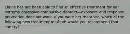 Elaine has not been able to find an effective treatment for her extreme obsessive-compulsive disorder—exposure and response prevention does not work. If you were her therapist, which of the following new treatment methods would you recommend that she try?