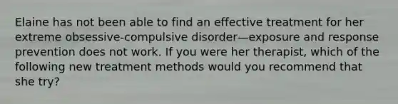 Elaine has not been able to find an effective treatment for her extreme obsessive-compulsive disorder—exposure and response prevention does not work. If you were her therapist, which of the following new treatment methods would you recommend that she try?