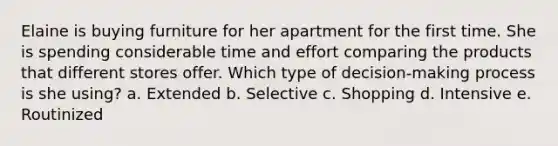 Elaine is buying furniture for her apartment for the first time. She is spending considerable time and effort comparing the products that different stores offer. Which type of decision-making process is she using? a. Extended b. Selective c. Shopping d. Intensive e. Routinized