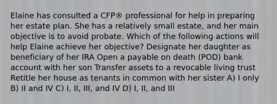 Elaine has consulted a CFP® professional for help in preparing her estate plan. She has a relatively small estate, and her main objective is to avoid probate. Which of the following actions will help Elaine achieve her objective? Designate her daughter as beneficiary of her IRA Open a payable on death (POD) bank account with her son Transfer assets to a revocable living trust Retitle her house as tenants in common with her sister A) I only B) II and IV C) I, II, III, and IV D) I, II, and III