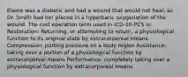 Elaine was a diabetic and had a wound that would not heal, so Dr. Smith had her placed in a hyperbaric oxygenation of the wound. The root operation term used in ICD-10-PCS is: Restoration: Returning, or attempting to return, a physiological function to its original state by extracorporeal means Compression: putting pressure on a body region Assistance: taking over a portion of a physiological function by extracorporeal means Performance: completely taking over a physiological function by extracorporeal means