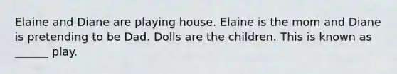 Elaine and Diane are playing house. Elaine is the mom and Diane is pretending to be Dad. Dolls are the children. This is known as ______ play.