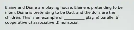 Elaine and Diane are playing house. Elaine is pretending to be mom, Diane is pretending to be Dad, and the dolls are the children. This is an example of ___________ play. a) parallel b) cooperative c) associative d) nonsocial