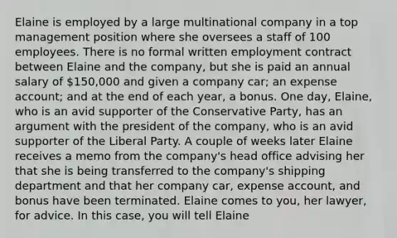 Elaine is employed by a large multinational company in a top management position where she oversees a staff of 100 employees. There is no formal written employment contract between Elaine and the company, but she is paid an annual salary of 150,000 and given a company car; an expense account; and at the end of each year, a bonus. One day, Elaine, who is an avid supporter of the Conservative Party, has an argument with the president of the company, who is an avid supporter of the Liberal Party. A couple of weeks later Elaine receives a memo from the company's head office advising her that she is being transferred to the company's shipping department and that her company car, expense account, and bonus have been terminated. Elaine comes to you, her lawyer, for advice. In this case, you will tell Elaine