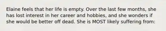 Elaine feels that her life is empty. Over the last few months, she has lost interest in her career and hobbies, and she wonders if she would be better off dead. She is MOST likely suffering from: