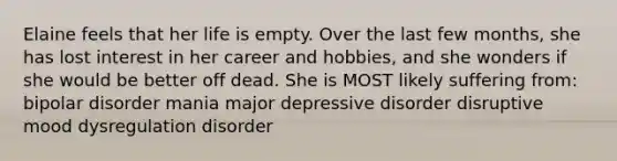 Elaine feels that her life is empty. Over the last few months, she has lost interest in her career and hobbies, and she wonders if she would be better off dead. She is MOST likely suffering from: bipolar disorder mania major depressive disorder disruptive mood dysregulation disorder