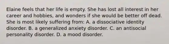 Elaine feels that her life is empty. She has lost all interest in her career and hobbies, and wonders if she would be better off dead. She is most likely suffering from: A. a dissociative identity disorder. B. a generalized anxiety disorder. C. an antisocial personality disorder. D. a mood disorder.