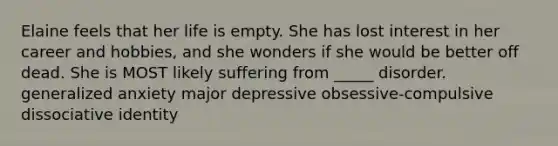 Elaine feels that her life is empty. She has lost interest in her career and hobbies, and she wonders if she would be better off dead. She is MOST likely suffering from _____ disorder. generalized anxiety major depressive obsessive-compulsive dissociative identity