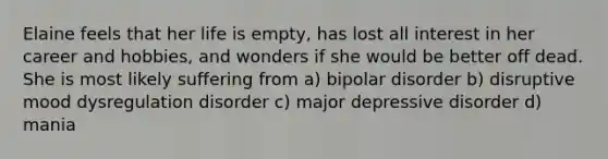 Elaine feels that her life is empty, has lost all interest in her career and hobbies, and wonders if she would be better off dead. She is most likely suffering from a) bipolar disorder b) disruptive mood dysregulation disorder c) major depressive disorder d) mania