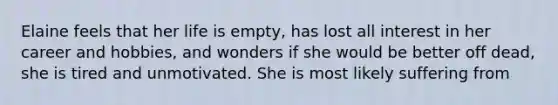 Elaine feels that her life is empty, has lost all interest in her career and hobbies, and wonders if she would be better off dead, she is tired and unmotivated. She is most likely suffering from