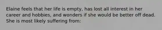 Elaine feels that her life is empty, has lost all interest in her career and hobbies, and wonders if she would be better off dead. She is most likely suffering from: