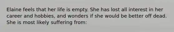 Elaine feels that her life is empty. She has lost all interest in her career and hobbies, and wonders if she would be better off dead. She is most likely suffering from: