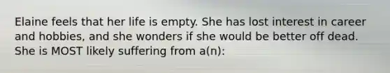 Elaine feels that her life is empty. She has lost interest in career and hobbies, and she wonders if she would be better off dead. She is MOST likely suffering from a(n):