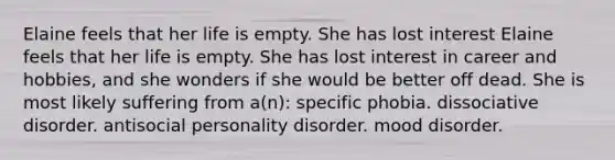 Elaine feels that her life is empty. She has lost interest Elaine feels that her life is empty. She has lost interest in career and hobbies, and she wonders if she would be better off dead. She is most likely suffering from a(n): specific phobia. dissociative disorder. antisocial personality disorder. mood disorder.