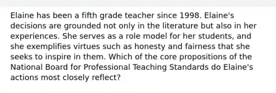 Elaine has been a fifth grade teacher since 1998. Elaine's decisions are grounded not only in the literature but also in her experiences. She serves as a role model for her students, and she exemplifies virtues such as honesty and fairness that she seeks to inspire in them. Which of the core propositions of the National Board for Professional Teaching Standards do Elaine's actions most closely reflect?