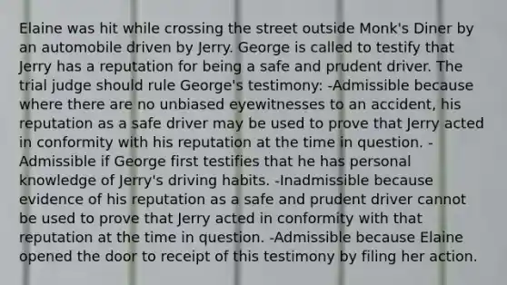 Elaine was hit while crossing the street outside Monk's Diner by an automobile driven by Jerry. George is called to testify that Jerry has a reputation for being a safe and prudent driver. The trial judge should rule George's testimony: -Admissible because where there are no unbiased eyewitnesses to an accident, his reputation as a safe driver may be used to prove that Jerry acted in conformity with his reputation at the time in question. -Admissible if George first testifies that he has personal knowledge of Jerry's driving habits. -Inadmissible because evidence of his reputation as a safe and prudent driver cannot be used to prove that Jerry acted in conformity with that reputation at the time in question. -Admissible because Elaine opened the door to receipt of this testimony by filing her action.