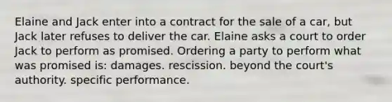 Elaine and Jack enter into a contract for the sale of a car, but Jack later refuses to deliver the car. Elaine asks a court to order Jack to perform as promised. Ordering a party to perform what was promised is: damages. rescission. beyond the court's authority. specific performance.