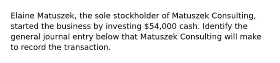 Elaine Matuszek, the sole stockholder of Matuszek Consulting, started the business by investing 54,000 cash. Identify the general journal entry below that Matuszek Consulting will make to record the transaction.