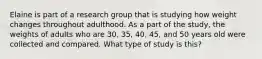 Elaine is part of a research group that is studying how weight changes throughout adulthood. As a part of the study, the weights of adults who are 30, 35, 40, 45, and 50 years old were collected and compared. What type of study is this?