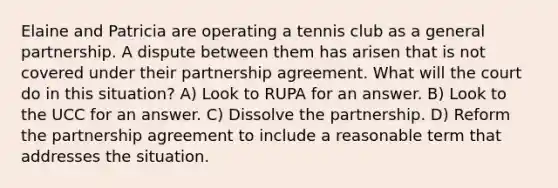 Elaine and Patricia are operating a tennis club as a general partnership. A dispute between them has arisen that is not covered under their partnership agreement. What will the court do in this situation? A) Look to RUPA for an answer. B) Look to the UCC for an answer. C) Dissolve the partnership. D) Reform the partnership agreement to include a reasonable term that addresses the situation.