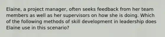 Elaine, a project manager, often seeks feedback from her team members as well as her supervisors on how she is doing.​ Which of the following methods of skill development in leadership does Elaine use in this scenario?