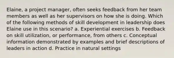 Elaine, a project manager, often seeks feedback from her team members as well as her supervisors on how she is doing.​ Which of the following methods of skill development in leadership does Elaine use in this scenario? a. ​Experiential exercises b. ​Feedback on skill utilization, or performance, from others c. Conceptual information demonstrated by examples and brief descriptions of leaders in action d. ​Practice in natural settings