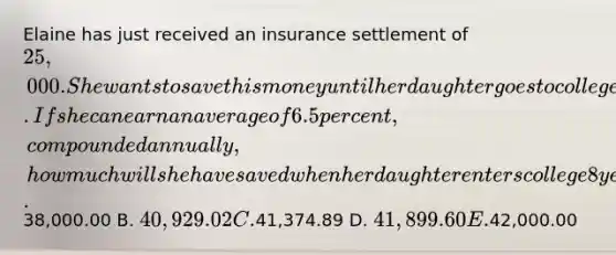 Elaine has just received an insurance settlement of 25,000. She wants to save this money until her daughter goes to college. If she can earn an average of 6.5 percent, compounded annually, how much will she have saved when her daughter enters college 8 years from now? A.38,000.00 B. 40,929.02 C.41,374.89 D. 41,899.60 E.42,000.00