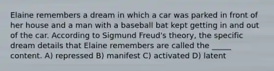 Elaine remembers a dream in which a car was parked in front of her house and a man with a baseball bat kept getting in and out of the car. According to Sigmund Freud's theory, the specific dream details that Elaine remembers are called the _____ content. A) repressed B) manifest C) activated D) latent