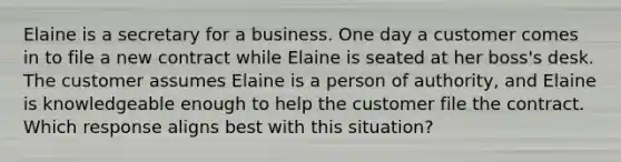 Elaine is a secretary for a business. One day a customer comes in to file a new contract while Elaine is seated at her boss's desk. The customer assumes Elaine is a person of authority, and Elaine is knowledgeable enough to help the customer file the contract. Which response aligns best with this situation?