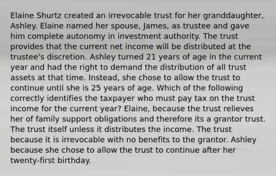 Elaine Shurtz created an irrevocable trust for her granddaughter, Ashley. Elaine named her spouse, James, as trustee and gave him complete autonomy in investment authority. The trust provides that the current net income will be distributed at the trustee's discretion. Ashley turned 21 years of age in the current year and had the right to demand the distribution of all trust assets at that time. Instead, she chose to allow the trust to continue until she is 25 years of age. Which of the following correctly identifies the taxpayer who must pay tax on the trust income for the current year? Elaine, because the trust relieves her of family support obligations and therefore its a grantor trust. The trust itself unless it distributes the income. The trust because it is irrevocable with no benefits to the grantor. Ashley because she chose to allow the trust to continue after her twenty-first birthday.