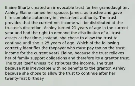 Elaine Shurtz created an irrevocable trust for her granddaughter, Ashley. Elaine named her spouse, James, as trustee and gave him complete autonomy in investment authority. The trust provides that the current net income will be distributed at the trustee's discretion. Ashley turned 21 years of age in the current year and had the right to demand the distribution of all trust assets at that time. Instead, she chose to allow the trust to continue until she is 25 years of age. Which of the following correctly identifies the taxpayer who must pay tax on the trust income for the current year? Elaine, because the trust relieves her of family support obligations and therefore its a grantor trust. The trust itself unless it distributes the income. The trust because it is irrevocable with no benefits to the grantor. Ashley because she chose to allow the trust to continue after her twenty-first birthday