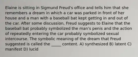 Elaine is sitting in Sigmund Freud's office and tells him that she remembers a dream in which a car was parked in front of her house and a man with a baseball bat kept getting in and out of the car. After some discussion, Freud suggests to Elaine that the baseball bat probably symbolized the man's penis and the action of repeatedly entering the car probably symbolized sexual intercourse. The symbolic meaning of the dream that Freud suggested is called the _____ content. A) synthesized B) latent C) manifest D) lucid