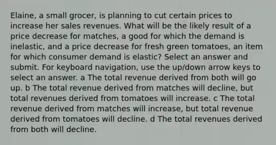 Elaine, a small grocer, is planning to cut certain prices to increase her sales revenues. What will be the likely result of a price decrease for matches, a good for which the demand is inelastic, and a price decrease for fresh green tomatoes, an item for which consumer demand is elastic? Select an answer and submit. For keyboard navigation, use the up/down arrow keys to select an answer. a The total revenue derived from both will go up. b The total revenue derived from matches will decline, but total revenues derived from tomatoes will increase. c The total revenue derived from matches will increase, but total revenue derived from tomatoes will decline. d The total revenues derived from both will decline.