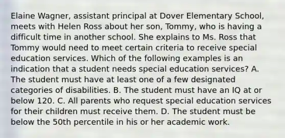 Elaine​ Wagner, assistant principal at Dover Elementary​ School, meets with Helen Ross about her​ son, Tommy, who is having a difficult time in another school. She explains to Ms. Ross that Tommy would need to meet certain criteria to receive special education services. Which of the following examples is an indication that a student needs special education​ services? A. The student must have at least one of a few designated categories of disabilities. B. The student must have an IQ at or below 120. C. All parents who request special education services for their children must receive them. D. The student must be below the 50th percentile in his or her academic work.