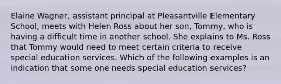 Elaine Wagner, assistant principal at Pleasantville Elementary School, meets with Helen Ross about her son, Tommy, who is having a difficult time in another school. She explains to Ms. Ross that Tommy would need to meet certain criteria to receive special education services. Which of the following examples is an indication that some one needs special education services?